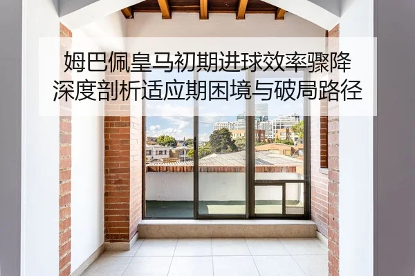 姆巴佩皇马初期进球效率骤降 深度剖析适应期困境与破局路径